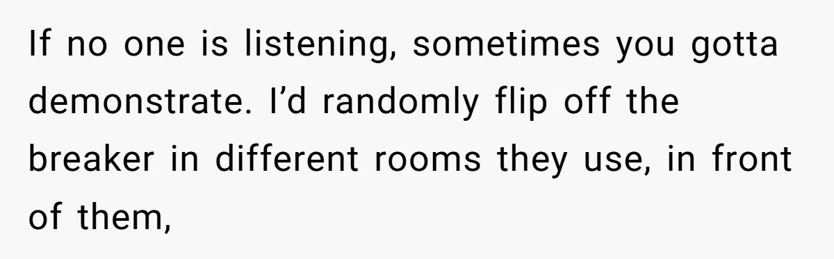 Brother Forces Family Vacation Change Then Faces Unexpected Home Discomfort If no one is listening, sometimes you gotta demonstrate. I’d randomly flip off the breaker in different rooms they use, in front of them,