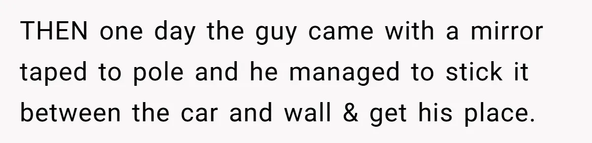 THEN one day the guy came with a mirror taped to pole and he managed to stick it between the car and wall & get his place.