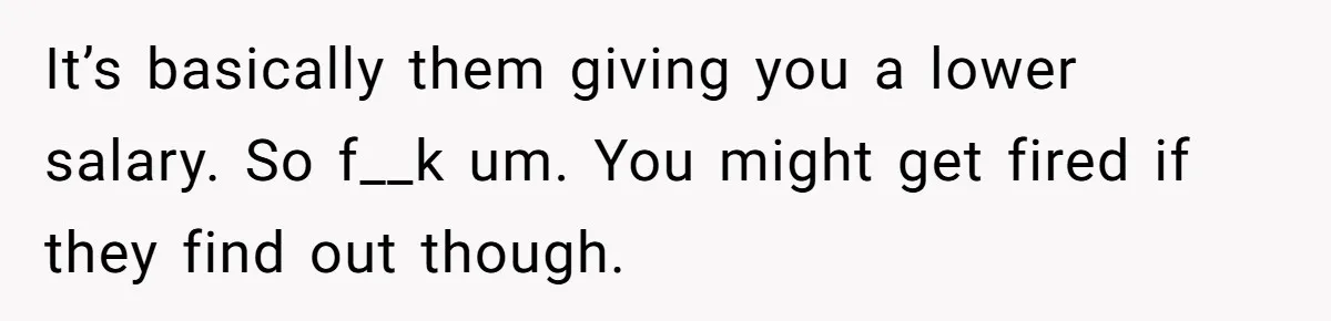 It’s basically them giving you a lower salary. So f__k um. You might get fired if they find out though.
