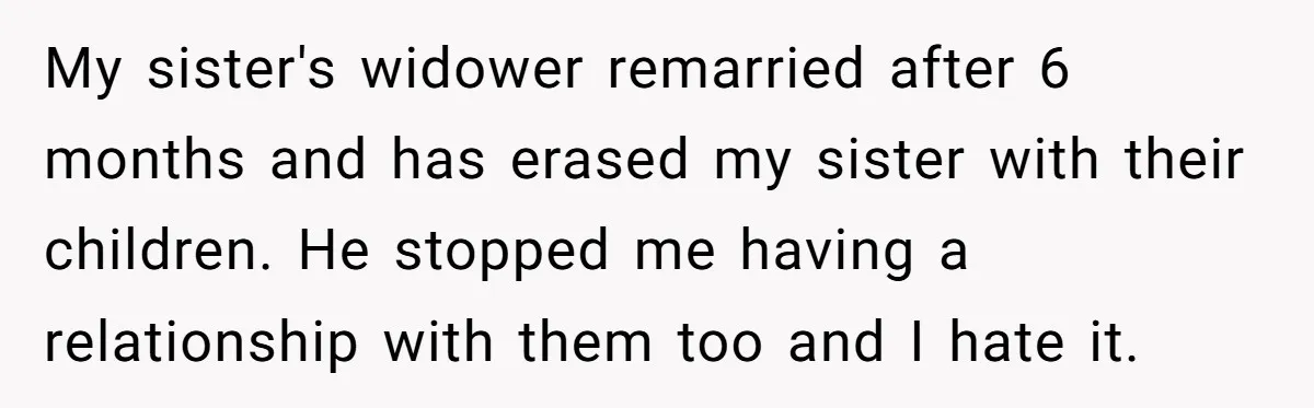 Husband's Family Pushes New Wife To Destroy All Traces Of His Late Spouse My sister's widower remarried after 6 months and has erased my sister with their children. He stopped me having a relationship with them too and I hate it.