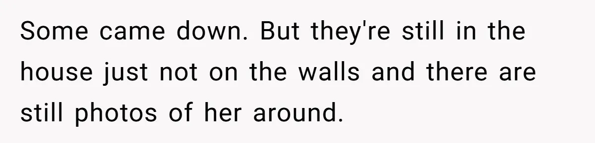 Husband's Family Pushes New Wife To Destroy All Traces Of His Late Spouse Some came down. But they're still in the house just not on the walls and there are still photos of her around.
