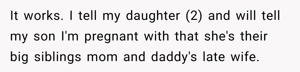 Husband's Family Pushes New Wife To Destroy All Traces Of His Late Spouse It works. I tell my daughter (2) and will tell my son I'm pregnant with that she's their big siblings mom and daddy's late wife.