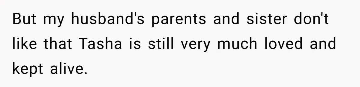 Husband's Family Pushes New Wife To Destroy All Traces Of His Late Spouse But my husband's parents and sister don't like that Tasha is still very much loved and kept alive.