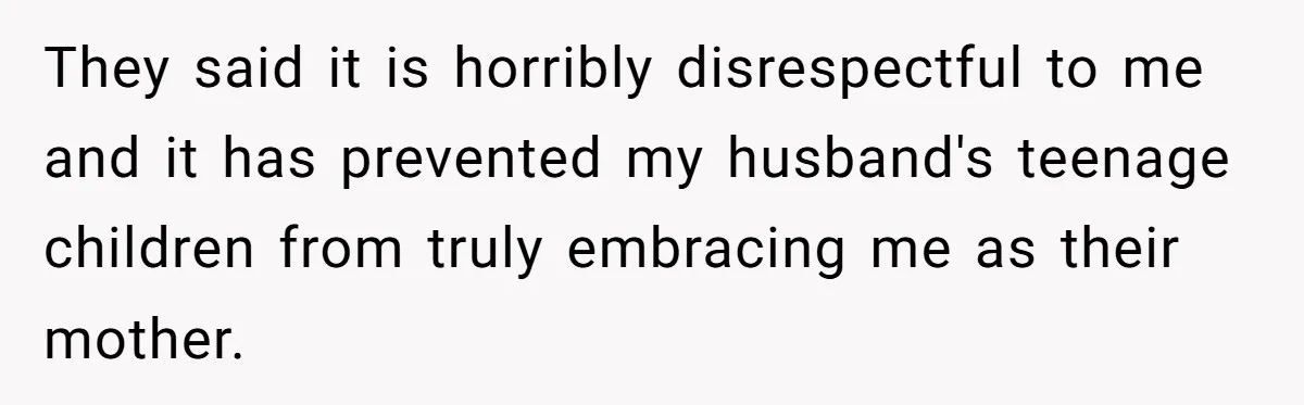 Husband's Family Pushes New Wife To Destroy All Traces Of His Late Spouse They said it is horribly disrespectful to me and it has prevented my husband's teenage children from truly embracing me as their mother.