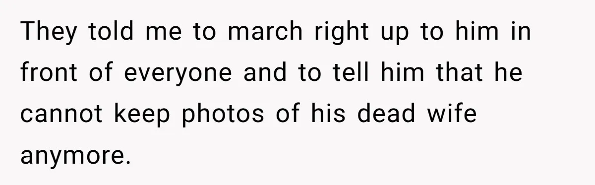 Husband's Family Pushes New Wife To Destroy All Traces Of His Late Spouse They told me to march right up to him in front of everyone and to tell him that he cannot keep photos of his dead wife anymore.