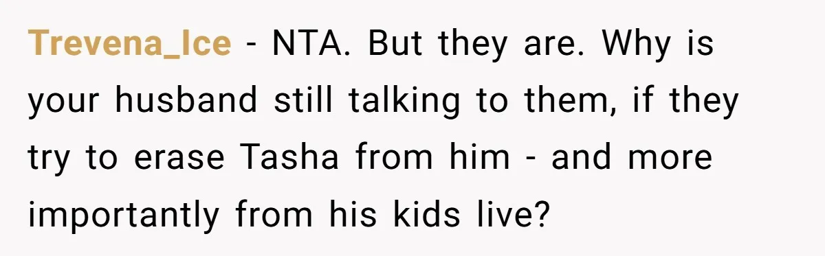 Husband's Family Pushes New Wife To Destroy All Traces Of His Late Spouse Trevena_Ice − NTA. But they are. Why is your husband still talking to them, if they try to erase Tasha from him - and more importantly from his kids live?