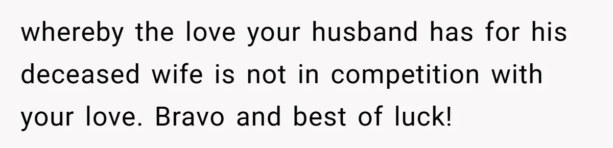 Husband's Family Pushes New Wife To Destroy All Traces Of His Late Spouse whereby the love your husband has for his deceased wife is not in competition with your love. Bravo and best of luck!