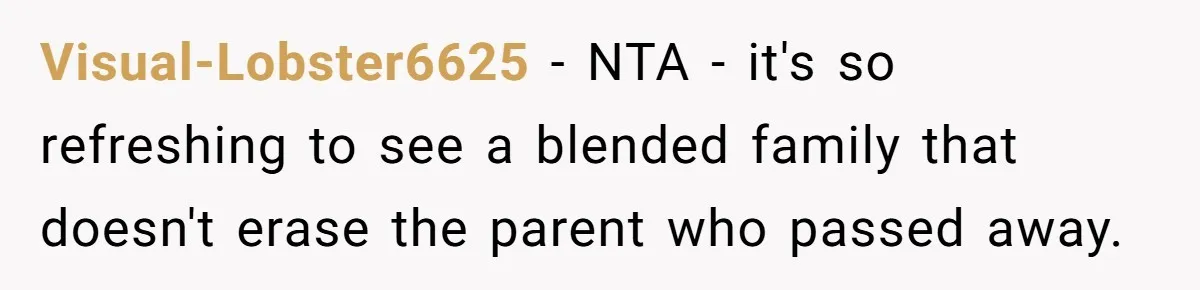 Husband's Family Pushes New Wife To Destroy All Traces Of His Late Spouse Visual-Lobster6625 − NTA - it's so refreshing to see a blended family that doesn't erase the parent who passed away.