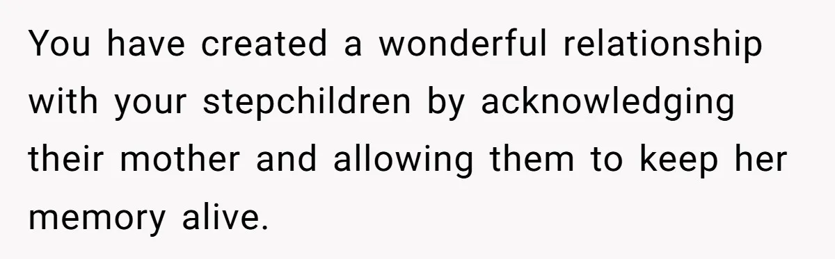 Husband's Family Pushes New Wife To Destroy All Traces Of His Late Spouse You have created a wonderful relationship with your stepchildren by acknowledging their mother and allowing them to keep her memory alive.