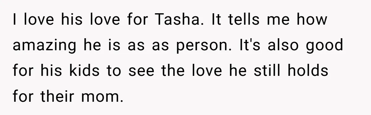 Husband's Family Pushes New Wife To Destroy All Traces Of His Late Spouse I love his love for Tasha. It tells me how amazing he is as as person. It's also good for his kids to see the love he still holds for...