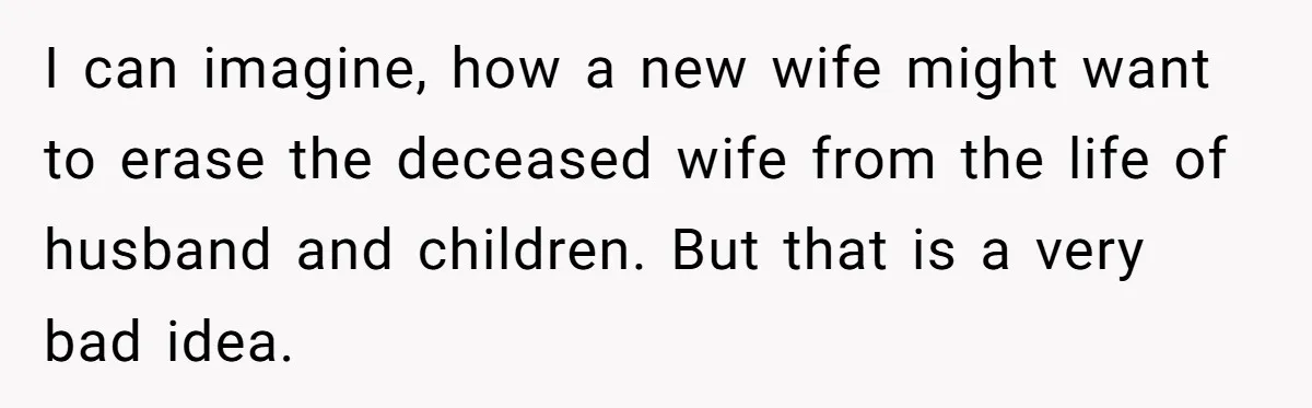 Husband's Family Pushes New Wife To Destroy All Traces Of His Late Spouse I can imagine, how a new wife might want to erase the deceased wife from the life of husband and children. But that is a very bad idea.