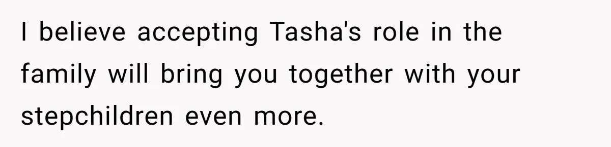Husband's Family Pushes New Wife To Destroy All Traces Of His Late Spouse I believe accepting Tasha's role in the family will bring you together with your stepchildren even more.