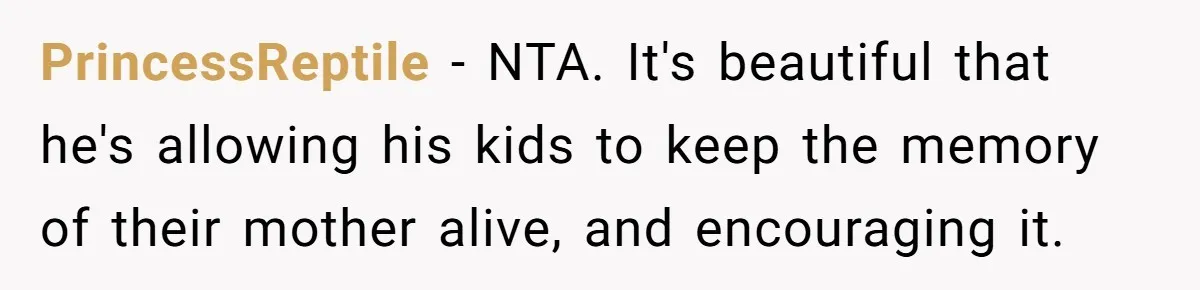 Husband's Family Pushes New Wife To Destroy All Traces Of His Late Spouse PrincessReptile − NTA. It's beautiful that he's allowing his kids to keep the memory of their mother alive, and encouraging it.