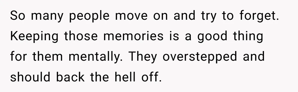 Husband's Family Pushes New Wife To Destroy All Traces Of His Late Spouse So many people move on and try to forget. Keeping those memories is a good thing for them mentally. They overstepped and should back the hell off.