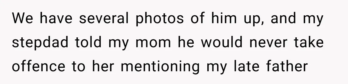Husband's Family Pushes New Wife To Destroy All Traces Of His Late Spouse We have several photos of him up, and my stepdad told my mom he would never take offence to her mentioning my late father