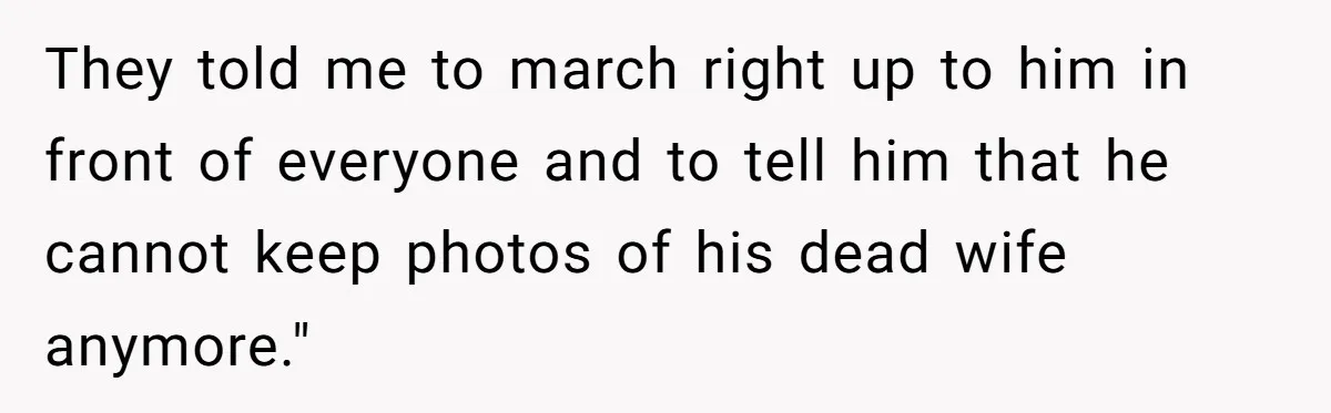 Husband's Family Pushes New Wife To Destroy All Traces Of His Late Spouse They told me to march right up to him in front of everyone and to tell him that he cannot keep photos of his dead wife anymore."