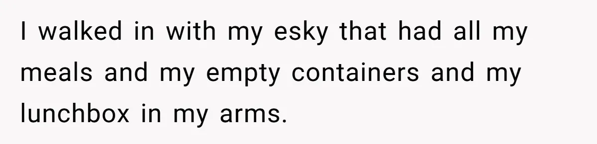 I walked in with my esky that had all my meals and my empty containers and my lunchbox in my arms.