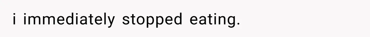 i immediately stopped eating.