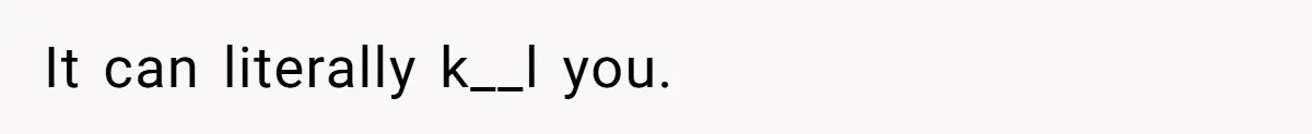 It can literally k__l you.