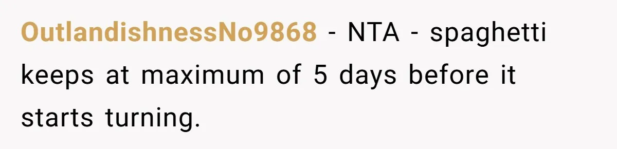 OutlandishnessNo9868 − NTA - spaghetti keeps at maximum of 5 days before it starts turning.