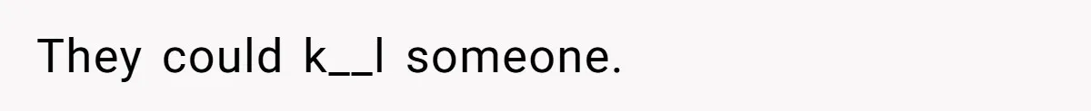 They could k__l someone.