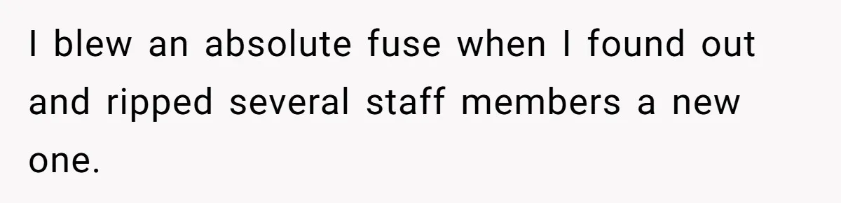 I blew an absolute fuse when I found out and ripped several staff members a new one.
