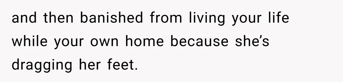and then banished from living your life while your own home because she’s dragging her feet.