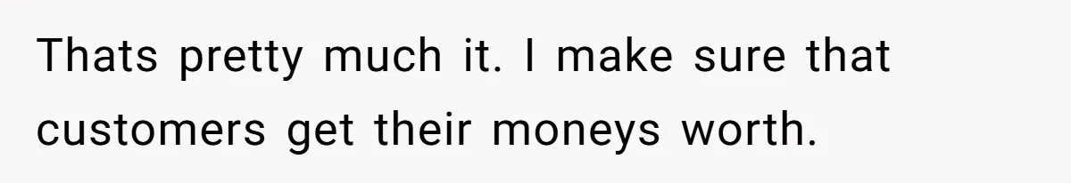 Thats pretty much it. I make sure that customers get their moneys worth.