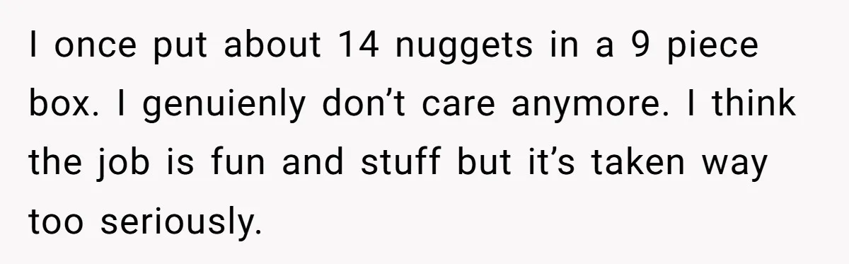 I once put about 14 nuggets in a 9 piece box. I genuienly don’t care anymore. I think the job is fun and stuff but it’s taken way too seriously.