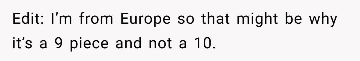Edit: I’m from Europe so that might be why it’s a 9 piece and not a 10.