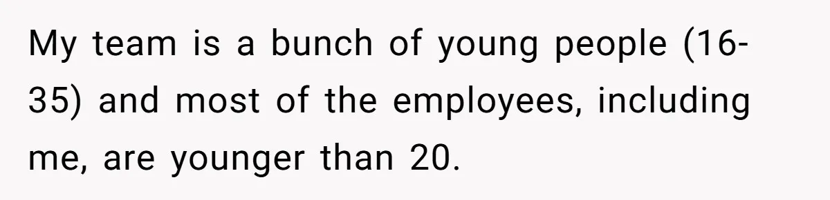 My team is a bunch of young people (16-35) and most of the employees, including me, are younger than 20.