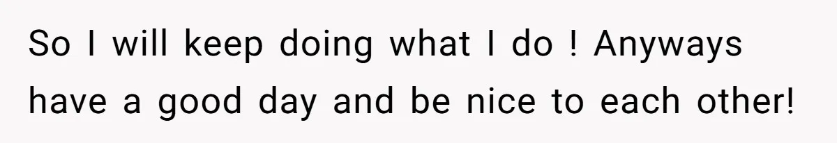 So I will keep doing what I do ! Anyways have a good day and be nice to each other!