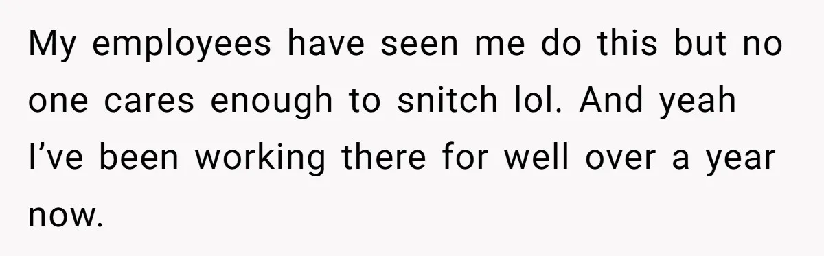 My employees have seen me do this but no one cares enough to snitch lol. And yeah I’ve been working there for well over a year now.