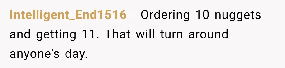 Intelligent_End1516 − Ordering 10 nuggets and getting 11. That will turn around anyone's day.