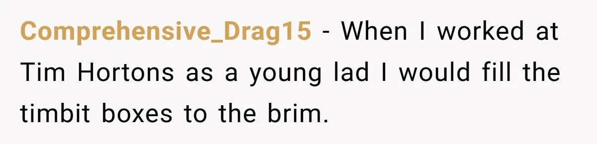 Comprehensive_Drag15 − When I worked at Tim Hortons as a young lad I would fill the timbit boxes to the brim.