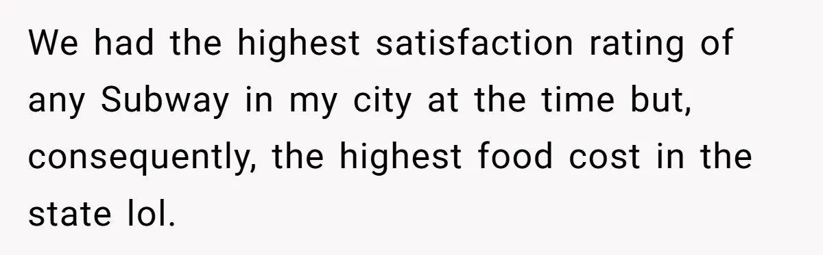 We had the highest satisfaction rating of any Subway in my city at the time but, consequently, the highest food cost in the state lol.