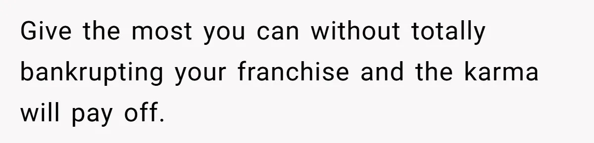 Give the most you can without totally bankrupting your franchise and the karma will pay off.