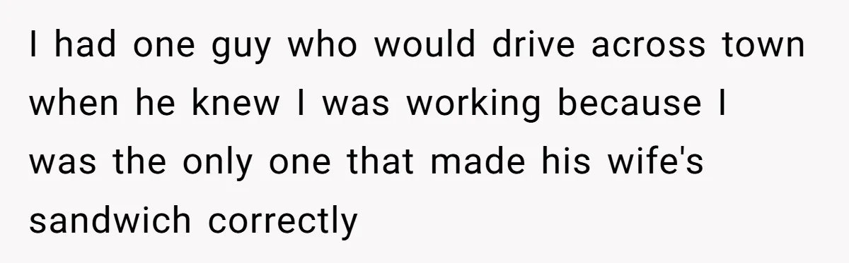 I had one guy who would drive across town when he knew I was working because I was the only one that made his wife's sandwich correctly