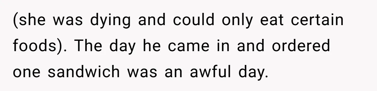 (she was dying and could only eat certain foods). The day he came in and ordered one sandwich was an awful day.