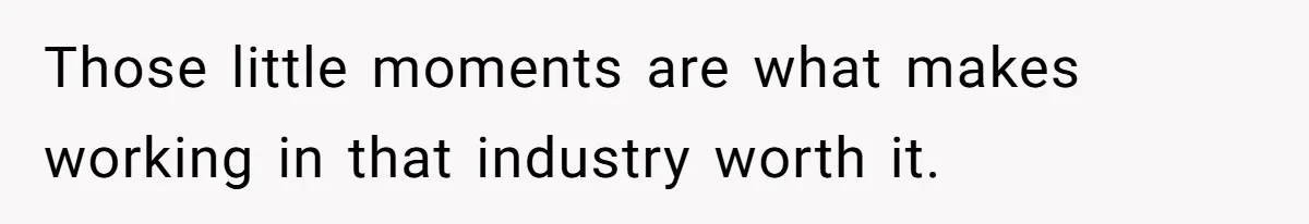 Those little moments are what makes working in that industry worth it.