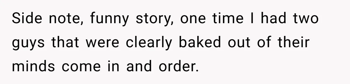 Side note, funny story, one time I had two guys that were clearly baked out of their minds come in and order.
