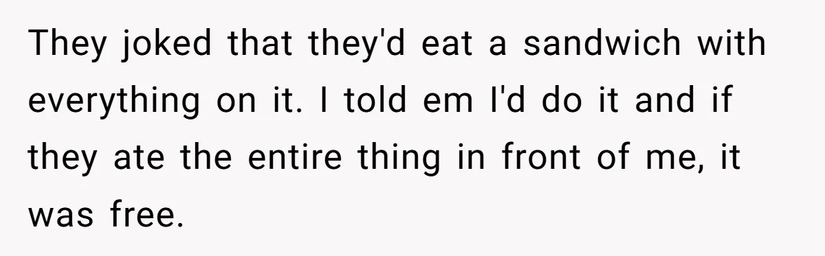 They joked that they'd eat a sandwich with everything on it. I told em I'd do it and if they ate the entire thing in front of me, it was...