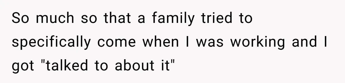 So much so that a family tried to specifically come when I was working and I got "talked to about it"