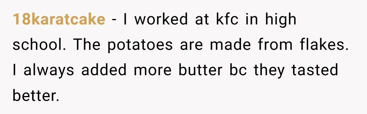 18karatcake − I worked at kfc in high school. The potatoes are made from flakes. I always added more butter bc they tasted better.