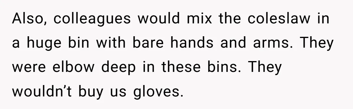 Also, colleagues would mix the coleslaw in a huge bin with bare hands and arms. They were elbow deep in these bins. They wouldn’t buy us gloves.