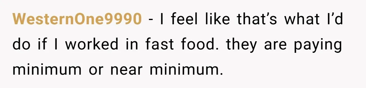 WesternOne9990 − I feel like that’s what I’d do if I worked in fast food. they are paying minimum or near minimum.