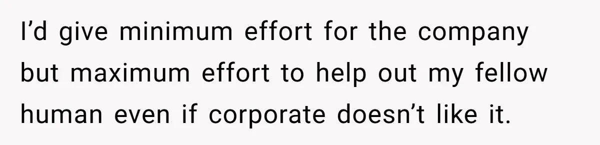 I’d give minimum effort for the company but maximum effort to help out my fellow human even if corporate doesn’t like it.
