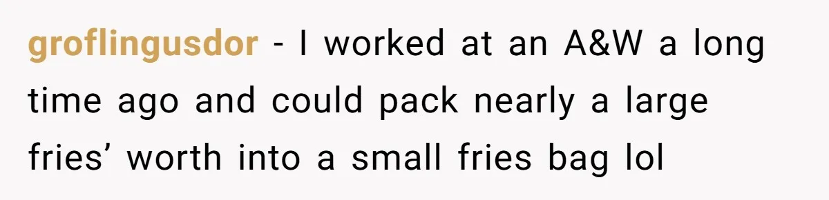 groflingusdor − I worked at an A&W a long time ago and could pack nearly a large fries’ worth into a small fries bag lol