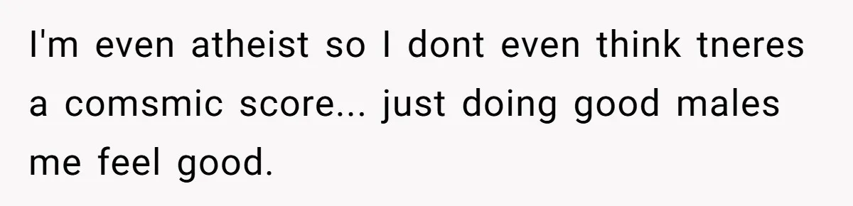 I'm even atheist so I dont even think tneres a comsmic score... just doing good males me feel good.