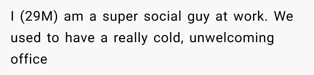 I (29M) am a super social guy at work. We used to have a really cold, unwelcoming office